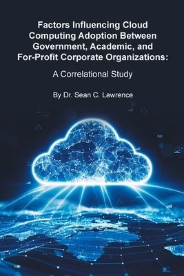 Factors Influencing Cloud Computing Adoption Between Government, Academic, and For-Profit Corporate Organizations: A Correlational Study by Lawrence, Sean C.