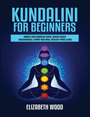 Kundalini for Beginners: Awaken Your Kundalini Energy, Achieve Higher Consciousness, Expand Your Mind, Decalcify Pineal Gland by Wood, Elizabeth