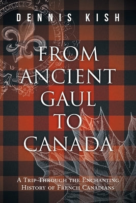 From Ancient Gaul to Canada: A Trip Through the Enchanting History of French Canadians by Kish, Dennis