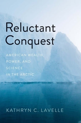 Reluctant Conquest: American Wealth, Power, and Science in the Arctic by Lavelle, Kathryn C.