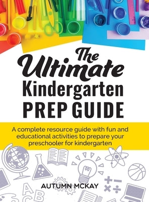 The Ultimate Kindergarten Prep Guide: A complete resource guide with fun and educational activities to prepare your preschooler for kindergarten by McKay, Autumn