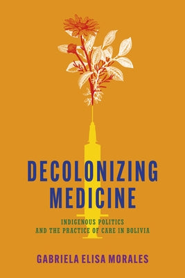 Decolonizing Medicine: Indigenous Politics and the Practice of Care in Bolivia by Morales, Gabriela Elisa