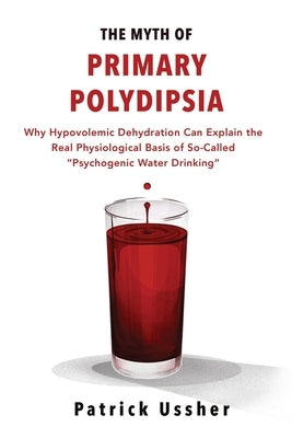 The Myth of Primary Polydipsia: Why Hypovolemic Dehydration Can Explain the Real Physiological Basis of So-Called Psychogenic Water Drinking by Ussher, Patrick