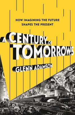 A Century of Tomorrows: How Imagining the Future Shapes the Present by Adamson, Glenn