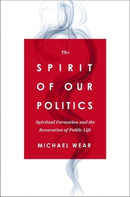 The Spirit of Our Politics: Spiritual Formation and the Renovation of Public Life by Wear, Michael R.