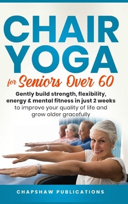 Chair Yoga For Seniors Over 60: Gently Build Strength, Flexibility, Energy, & Mental Fitness In Just 2 Weeks To Improve Your Quality Of Life And Grow by Publications, Chapshaw