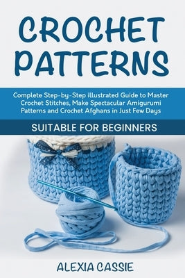 Crochet Patterns: Complete Step-by-Step illustrated Guide to Master Crochet Stitches, Make Spectacular Amigurumi Patterns and Crochet Afghans in Just by Cassie, Alexia