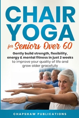 Chair Yoga For Seniors Over 60: Gently Build Strength, Flexibility, Energy, & Mental Fitness In Just 2 Weeks To Improve Your Quality Of Life And Grow by Publications, Chapshaw