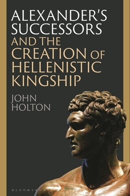 Alexander's Successors and the Creation of Hellenistic Kingship by Holton, John