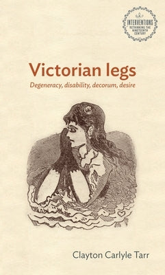 Victorian Legs: Degeneracy, Disability, Decorum, Desire by Tarr, Clayton