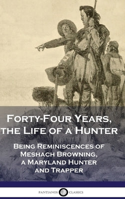 Forty-Four Years, the Life of a Hunter: Being Reminiscences of Meshach Browning, a Maryland Hunter and Trapper by Browning, Meshach
