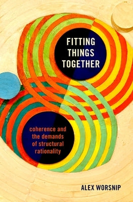 Fitting Things Together: Coherence and the Demands of Structural Rationality by Worsnip, Alex