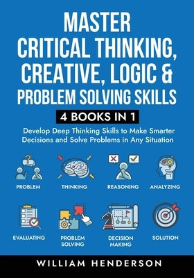 Master Critical Thinking, Creative, Logic & Problem Solving Skills (4 Books in 1): Develop Deep Thinking Skills to Make Smarter Decisions and Solve Pr by Henderson, William