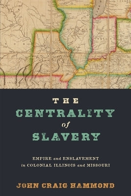 The Centrality of Slavery: Empire and Enslavement in Colonial Illinois and Missouri by Hammond, John Craig
