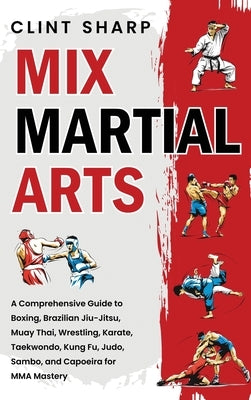 Mix Martial Arts: A Comprehensive Guide to Boxing, Brazilian Jiu-Jitsu, Muay Thai, Wrestling, Karate, Taekwondo, Kung Fu, Judo, Sambo, a by Sharp, Clint