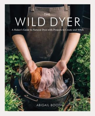 The Wild Dyer: A Maker's Guide to Natural Dyes with Projects to Create and Stitch by Booth, Abigail