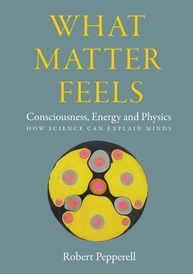 What Matter Feels: Consciousness, Energy and Physics (How Science can Explain Minds) by Pepperell, Robert