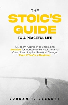 The Stoic's Guide to a Peaceful Life: A Modern Approach to Embracing Stoicism for Mental Resilience, Emotional Control, and Personal Change, Even If Y by Beckett, Jordan T.