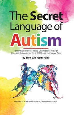 The Secret Language of Autism: Fostering Presence-Based Connection Through Creative Congruence Time (CCT) and Expressive Arts by Yang, Ellen Eun Young