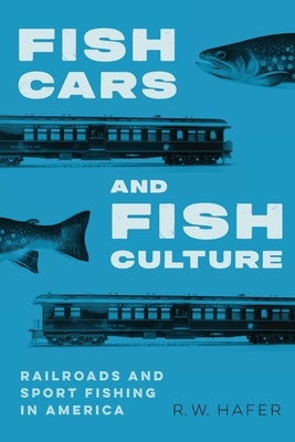 Fish Cars and Fish Culture: Railroads and Sport Fishing in America by Hafer, R. W.