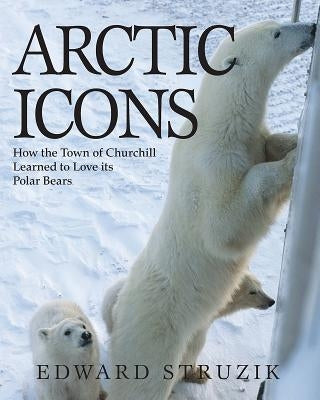 Arctic Icons: How the Town of Churchill Learned to Love Its Polar Bears by Struzik, Ed