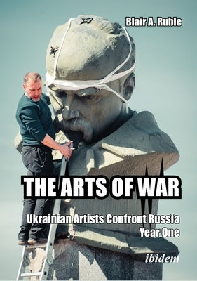 The Arts of War: Ukrainian Artists Confront Russia, Year One by Ruble, Blair A.