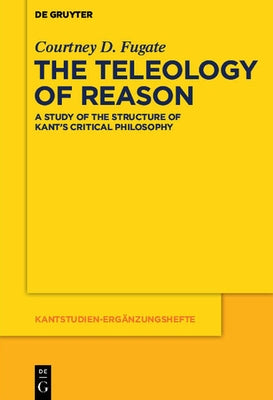 The Teleology of Reason: A Study of the Structure of Kant's Critical Philosophy by Fugate, Courtney D.