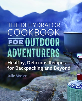 The Dehydrator Cookbook for Outdoor Adventurers: Healthy, Delicious Recipes for Backpacking and Beyond by Mosier, Julie