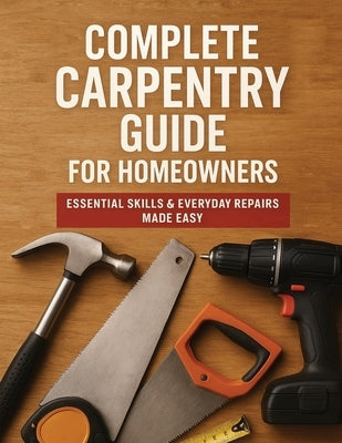 The Complete Guide to Carpentry for Homeowners: Basic Carpentry Skills & Everyday Home Repairs by Victor Wise