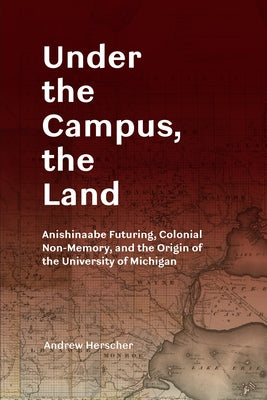 Under the Campus, the Land: Anishinaabe Futuring, Colonial Non-Memory, and the Origin of the University of Michigan by Herscher, Andrew