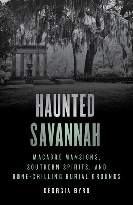 Haunted Savannah: Macabre Mansions, Southern Spirits, and Bone-Chilling Burial Grounds by Byrd, Georgia