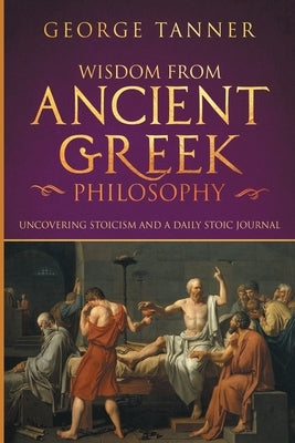 Wisdom from Ancient Greek Philosophy: Uncovering Stoicism and a Daily Stoic Journal: A Collection of Stoicism and Greek Philosophy (Stoicism and Daily by Tanner, George