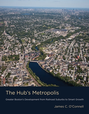 The Hub's Metropolis: Greater Boston's Development from Railroad Suburbs to Smart Growth by O'Connell, James C.