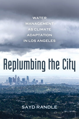 Replumbing the City: Water Management as Climate Adaptation in Los Angeles by Randle, Sayd