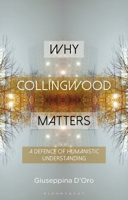 Why Collingwood Matters: A Defence of Humanistic Understanding by D'Oro, Giuseppina