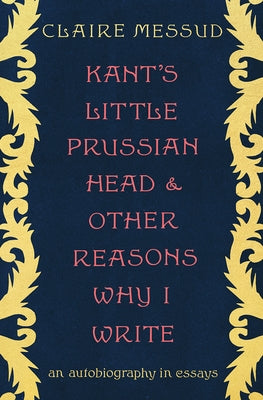 Kant's Little Prussian Head and Other Reasons Why I Write: An Autobiography in Essays by Messud, Claire