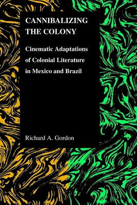 Cannibalizing The Colony: Cinematic Adaptations Of Colonial Literature In Mexico And Brazil by Gordon, Richard A.