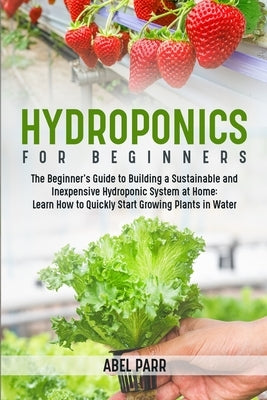 Hydroponics For Beginners: The Beginner's Guide to Building a Sustainable and Inexpensive Hydroponic System at Home: Learn How to Quickly Start Growin by Parr, Abel