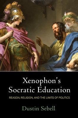 Xenophon's Socratic Education: Reason, Religion, and the Limits of Politics by Sebell, Dustin