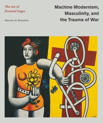 Machine Modernism, Masculinity, and the Trauma of War: The Art of Fernand L?ger by Shanahan, Maureen G.