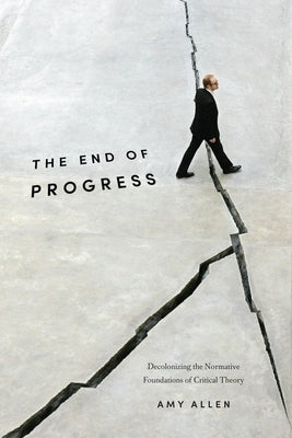 The End of Progress: Decolonizing the Normative Foundations of Critical Theory by Allen, Amy