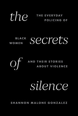 The Secrets of Silence: The Everyday Policing of Black Women and Their Stories about Violence by Gonzalez, Shannon Malone