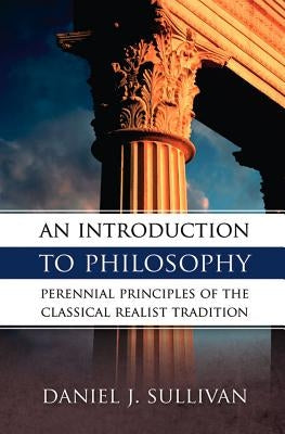 An Introduction to Philosophy: Perennial Principles of the Classical Realist Tradition by Sullivan, Daniel J.