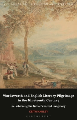 Wordsworth and English Literary Pilgrimage in the Nineteenth Century: Refashioning the Nation's Sacred Imaginary by Hanley, Keith