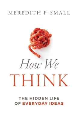 How We Think: The Hidden Life of Everyday Ideas by Small, Meredith Francesca