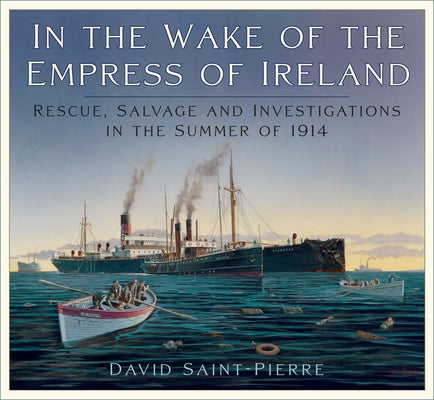 In the Wake of the Empress of Ireland: Rescue, Salvage and Investigations in the Summer of 1914 by Saint-Pierre, David
