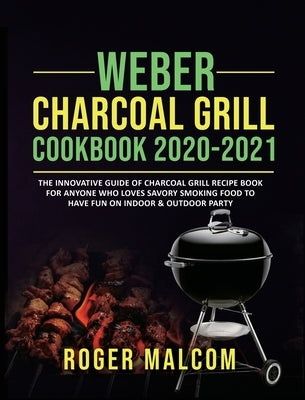 Weber Charcoal Grill Cookbook 2020-2021: The Innovative Guide of Charcoal Grill Recipe Book for Anyone Who Loves Savory Smoking Food to Have Fun on In by Malcom, Roger