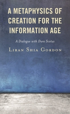 A Metaphysics of Creation for the Information Age: A Dialogue with Duns Scotus by Gordon, Liran Shia