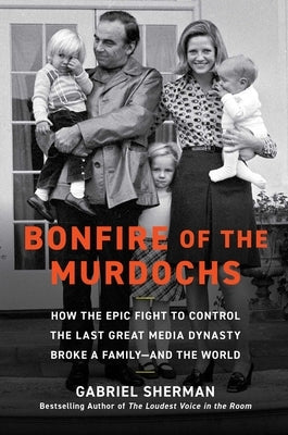 Bonfire of the Murdochs: How the Epic Fight to Control the Last Great Media Dynasty Broke a Family -- And the World by Sherman, Gabriel