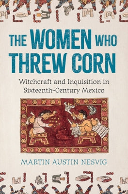 The Women Who Threw Corn: Witchcraft and Inquisition in Sixteenth-Century Mexico by Nesvig, Martin Austin